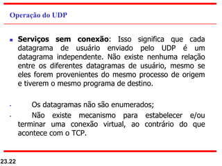  Serviços sem conexão: Isso significa que cada
datagrama de usuário enviado pelo UDP é um
datagrama independente. Não existe nenhuma relação
entre os diferentes datagramas de usuário, mesmo se
eles forem provenientes do mesmo processo de origem
e tiverem o mesmo programa de destino.
• Os datagramas não são enumerados;
• Não existe mecanismo para estabelecer e/ou
terminar uma conexão virtual, ao contrário do que
acontece com o TCP.
23.22
Operação do UDP
 