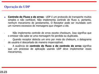  Controle de Fluxo e de erros: UDP é um protocolo de transporte muitos
simples e não confiável. Não implementa controle de fluxo e, portanto,
nenhum mecanismo de janelamento. O Receptor pode ser inundado com
um número excessivo de mensagens que chegam a ele.
• Não implementa controle de erros exceto checksum, Isso significa que
o emissor não sabe se uma mensagem foi perdida ou duplicada.
• Quando receptor detecta um erro por meio do cheksum, o datagrama
de usuário é descartado de maneira imperceptível.
• A ausência de controle de fluxo e de controle de erros significa
que um processo de aplicação usando UDP deve implementar esses
mecanismos.
23.23
Operação do UDP
 