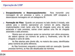  Encapsulamento e Desencapsulamento: Para transmitir uma
mensagem de um processo a outro, o protocolo UDP encapsula e
desencapsula mensagens em um datagrama IP.
 Formação de Filas: Quando um processo no lado cliente é iniciado, este
solicita para o sistema operacional um número de porta. Algumas
implementações criam tanto uma fila de chegada como uma de saída
associada a cada processo, outras criam apenas uma fila de chegada
associada a cada processo.
• Mesmo que um processo quiser se comunicar com vários processos,
ele obterá apenas um número de porta e, finalmente, uma fila de
chegada e outra de saída.
• As filas abertas pelo cliente são, na maioria dos casos, identificadas
pelos números de porta efêmeros.
• As filas funcionam enquanto o processo está em execução. Quando
processo termina, as filas são desalocadas da memória.
23.24
Operação do UDP
 