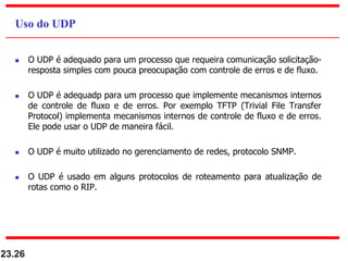  O UDP é adequado para um processo que requeira comunicação solicitação-
resposta simples com pouca preocupação com controle de erros e de fluxo.
 O UDP é adequadp para um processo que implemente mecanismos internos
de controle de fluxo e de erros. Por exemplo TFTP (Trivial File Transfer
Protocol) implementa mecanismos internos de controle de fluxo e de erros.
Ele pode usar o UDP de maneira fácil.
 O UDP é muito utilizado no gerenciamento de redes, protocolo SNMP.
 O UDP é usado em alguns protocolos de roteamento para atualização de
rotas como o RIP.
23.26
Uso do UDP
 