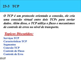 23.27
23-3 TCP
O TCP é um protocolo orientado a conexão, ele cria
uma conexão virtual entre dois TCPs para enviar
dados. Além disso, o TCP utiliza o fluxo e mecanismos
de controle de erros no nível de transporte.
Serviços TCP
Características TCP
Segmentos
Conexão TCP
Controle de Fluxo
Controle de Erro
Topicos Discutidos:
 