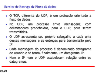  O TCP, diferente do UDP, é um protocolo orientado a
fluxo de dados.
 No UDP, um processo envia mensagens, com
delimitadores predefinidos, para o UDP, para serem
transmitidas.
 O UDP acrescenta seu próprio cabeçalho a cada uma
dessas mensagens e as entregas para transmissão pelo
IP.
 Cada mensagem do processo é denominado datagrama
de usuário e se torna, finalmente, um datagrama IP.
 Nem o IP nem o UDP estabelecem relação entre os
datagramas.
23.29
Serviço de Entrega de Fluxo de dados
 