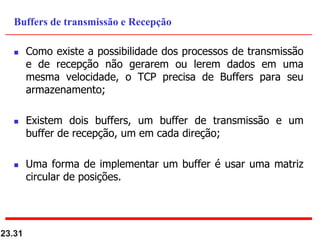  Como existe a possibilidade dos processos de transmissão
e de recepção não gerarem ou lerem dados em uma
mesma velocidade, o TCP precisa de Buffers para seu
armazenamento;
 Existem dois buffers, um buffer de transmissão e um
buffer de recepção, um em cada direção;
 Uma forma de implementar um buffer é usar uma matriz
circular de posições.
23.31
Buffers de transmissão e Recepção
 
