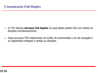  O TCP oferece serviços full duplex no qual dados podem fluir em ambos as
direções simultaneamente;
 Cada processo TCP implementa um buffer de transmissão e um de recepção e
os segmentos trafegam e ambas as direções.
23.36
Comunicação Full-Duplex
 