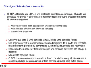  O TCP, diferente do UDP, é um protocolo orientado a conexão. Quando um
processo no ponto A quer enviar e receber dados de outro processo no ponto
B, ocorre o seguinte:
 Os dois processos TCPs estabelecem uma conexão entre eles;
 Os dados são trocados em ambos os sentidos;
 A conexão é encerrada.
 Observe que esta é uma conexão virtual, e não uma conexão física;
 Um segmento TCP é encapsulado em um datagrama IP e pode ser recebido
fora de ordem, perdido ou corrompido e, em seguida, precisa ser reenviado;
 Cada um deles pode ser transmitido por um caminho diferente até atingir o
destino;
 Não existe conexão física;
 O TCP cria um ambiente orientado a fluxo de dados no qual ele assume a
responsabilidade de entregar na ordem correta os bytes para outro ponto.
23.37
Serviços Orientados a conexão
 