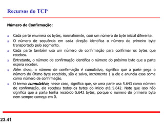 Número de Confirmação:
 Cada parte enumera os bytes, normalmente, com um número de byte inicial diferente.
 O número de sequência em cada direção identifica o número do primeiro byte
transportado pelo segmento.
 Cada parte também usa um número de confirmação para confirmar os bytes que
recebeu.
 Entretanto, o número de confirmação identifica o número do próximo byte que a parte
espera receber.
 Além disso, o número de confirmação é cumulativo, significa que a parte pega o
número do último byte recebido, são e salvo, incrementa 1 a ele e anuncia essa soma
como número de confirmação.
 O termo cumulativo, nesse caso, significa que, se uma parte usa 5.643 como número
de confirmação, ela recebeu todos os bytes do inicio até 5.642. Note que isso não
significa que a parte tenha recebido 5.642 bytes, porque o número do primeiro byte
nem sempre começa em 0.
23.41
Recursos do TCP
 