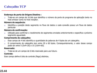 Endereço de porta de Origem/Destino :
 Trata-se um campo de 16 bits que identifica o número da porta do programa de aplicação tanto no
host emissor como no host receptor.
Número de sequência:
 Identifica a posição deste segmento no fluxo de dados e cada conexão possui um fluxo de dados
particular
Número de confirmação:
 Utilizado para confirmar o recebimento de segmentos enviados anteriormente e especifica o próximo
segmento aguardado
Comprimento do cabeçalho:
 Esse campo de 4 bits identifica a quantidade de palavras de 4 bytes de um cabeçalho.
 O comprimento do cabeçalho tem entre 20 e 60 bytes. Consequentemente, o valor desse campo
pode ser entre 5 (5x4=20) e 15 (15x4=60).
Reservado:
 Trata-se de um campo de 6 bits reservado para uso futuro.
Controle:
Esse campo define 6 bits de controle (flags) distintos.
23.44
Cabeçalho TCP
 