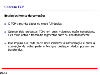 Estabelecimento da conexão:
 O TCP transmite dados no modo full-duplex.
 Quando dois processos TCPs em duas máquinas estão conectados,
eles estão aptos a transmitir segmentos entre si, simultaneamente.
 Isso implica que cada parte deve inicializar a comunicação e obter a
aprovação da outra parte antes que quaisquer dados possam ser
transferidos.
23.48
Conexão TCP
 