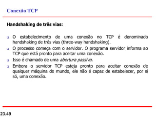 Handshaking de três vias:
 O estabelecimento de uma conexão no TCP é denominado
handshaking de três vias (three-way handshaking).
 O processo começa com o servidor. O programa servidor informa ao
TCP que está pronto para aceitar uma conexão.
 Isso é chamado de uma abertura passiva.
 Embora o servidor TCP esteja pronto para aceitar conexão de
qualquer máquina do mundo, ele não é capaz de estabelecer, por si
só, uma conexão.
23.49
Conexão TCP
 