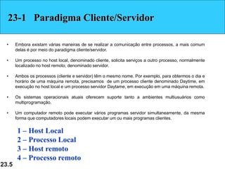 23.5
23-1 Paradigma Cliente/Servidor
• Embora existam várias maneiras de se realizar a comunicação entre processos, a mais comum
delas é por meio do paradigma cliente/servidor.
• Um processo no host local, denominado cliente, solicita serviços a outro processo, normalmente
localizado no host remoto, denominado servidor.
• Ambos os processos (cliente e servidor) têm o mesmo nome. Por exemplo, para obtermos o dia e
horário de uma máquina remota, precisamos de um processo cliente denominado Daytime, em
execução no host local e um processo servidor Daytame, em execução em uma máquina remota.
• Os sistemas operacionais atuais oferecem suporte tanto a ambientes multiusuários como
multiprogramação.
• Um computador remoto pode executar vários programas servidor simultaneamente, da mesma
forma que computadores locais podem executar um ou mais programas clientes.
1 – Host Local
2 – Processo Local
3 – Host remoto
4 – Processo remoto
 