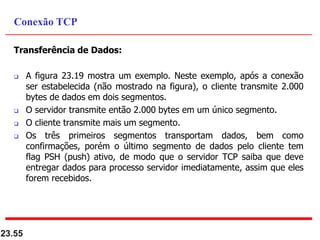Transferência de Dados:
 A figura 23.19 mostra um exemplo. Neste exemplo, após a conexão
ser estabelecida (não mostrado na figura), o cliente transmite 2.000
bytes de dados em dois segmentos.
 O servidor transmite então 2.000 bytes em um único segmento.
 O cliente transmite mais um segmento.
 Os três primeiros segmentos transportam dados, bem como
confirmações, porém o último segmento de dados pelo cliente tem
flag PSH (push) ativo, de modo que o servidor TCP saiba que deve
entregar dados para processo servidor imediatamente, assim que eles
forem recebidos.
23.55
Conexão TCP
 