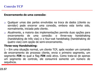 Encerramento de uma conexão:
 Qualquer umas das partes envolvidas na troca de dados (cliente ou
servidor) pode encerrar uma conexão, embora esta tenha sido,
normalmente, iniciada pelo cliente.
 Atualmente, a maioria das implementações permite duas opções para
encerramento de uma conexão: o three-way handshaking
(handshaking de três vias) e o four-wat handshakig (handshaking de
quatro vias) com opção de semi-encerramento.
Three-way Handshaking:
1 – Em uma situação normal, um cliente TCP, após receber um comando
de encerramento do processo cliente, envia o primeiro segmento, um
segmento FIN no qual a flag FIN está ativo. Como trata-se de apenas
um segmento de controle, ele consumirá somente um número de
sequência.
23.57
Conexão TCP
 