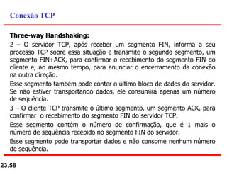 Three-way Handshaking:
2 – O servidor TCP, após receber um segmento FIN, informa a seu
processo TCP sobre essa situação e transmite o segundo segmento, um
segmento FIN+ACK, para confirmar o recebimento do segmento FIN do
cliente e, ao mesmo tempo, para anunciar o encerramento da conexão
na outra direção.
Esse segmento também pode conter o último bloco de dados do servidor.
Se não estiver transportando dados, ele consumirá apenas um número
de sequência.
3 – O cliente TCP transmite o último segmento, um segmento ACK, para
confirmar o recebimento do segmento FIN do servidor TCP.
Esse segmento contém o número de confirmação, que é 1 mais o
número de sequência recebido no segmento FIN do servidor.
Esse segmento pode transportar dados e não consome nenhum número
de sequência.
23.58
Conexão TCP
 