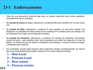 23.6
23-1 Endereçamento
• Toda vez que precisamos transmitir algo para um destino específico entre vários existentes,
necessitaremos de um endereço.
• Na camada de enlace de dados, utilizaremos o endereço MAC para escolher um nó entre vários
nós.
• Na camada de Rede, utilizaremos o endereço IP para escolher um host entre milhões. Um
datagrama na camadada de Rede precisa de um endereço IP de destino para sua entrega e de
um endereço IP de origem para a resposta do destino
• Na camada de transporte, utilizaremos o endereço de camada de transporte, denominado
número de porta , para escolher entre vários processos que estão em execução no host de
destino. O número da porta de destino é necessário para entregar; o número de porta de origem
é necessário para resposta.
• Um computador remoto pode executar vários programas servidor simultaneamente, da mesma
forma que computadores locais podem executar um ou mais programas clientes.
1 – Host Local
2 – Processo Local
3 – Host remoto
4 – Processo remoto
 