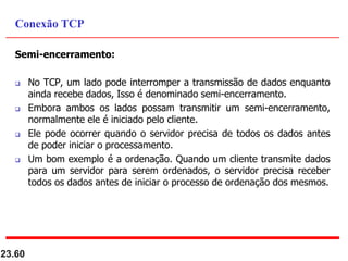 Semi-encerramento:
 No TCP, um lado pode interromper a transmissão de dados enquanto
ainda recebe dados, Isso é denominado semi-encerramento.
 Embora ambos os lados possam transmitir um semi-encerramento,
normalmente ele é iniciado pelo cliente.
 Ele pode ocorrer quando o servidor precisa de todos os dados antes
de poder iniciar o processamento.
 Um bom exemplo é a ordenação. Quando um cliente transmite dados
para um servidor para serem ordenados, o servidor precisa receber
todos os dados antes de iniciar o processo de ordenação dos mesmos.
23.60
Conexão TCP
 