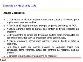 Janela Deslizante:
 O TCP utiliza a técnica de janela deslizante (slidding Window), para
implementar controle de fluxo.
 A figura 23.22 mostra um bom exemplo de janela deslizante no TCP.
 A Janela abrange parte do buffer, que contém os bytes recebidos do
processo.
 Os bytes dentro da janela são bytes que podem estar em trânsito; ele
podem ser enviados sem se preocupar coma confirmação.
 A janela imaginária possui duas paredes: uma à direita e outra à
esquerda.
 Uma janela pode ser aberta, fechada ou reduzida. Essas três
atividades, como veremos, estão sob controle do receptor, não do
emissor.
 O emissor tem de obdecer às ordens de receptor.
23.62
Controle de Fluxo (Pág 728)
 