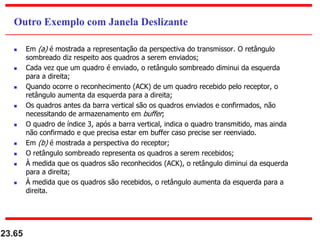  Em (a) é mostrada a representação da perspectiva do transmissor. O retângulo
sombreado diz respeito aos quadros a serem enviados;
 Cada vez que um quadro é enviado, o retângulo sombreado diminui da esquerda
para a direita;
 Quando ocorre o reconhecimento (ACK) de um quadro recebido pelo receptor, o
retângulo aumenta da esquerda para a direita;
 Os quadros antes da barra vertical são os quadros enviados e confirmados, não
necessitando de armazenamento em buffer;
 O quadro de índice 3, após a barra vertical, indica o quadro transmitido, mas ainda
não confirmado e que precisa estar em buffer caso precise ser reenviado.
 Em (b) é mostrada a perspectiva do receptor;
 O retângulo sombreado representa os quadros a serem recebidos;
 À medida que os quadros são reconhecidos (ACK), o retângulo diminui da esquerda
para a direita;
 À medida que os quadros são recebidos, o retângulo aumenta da esquerda para a
direita.
23.65
Outro Exemplo com Janela Deslizante
 
