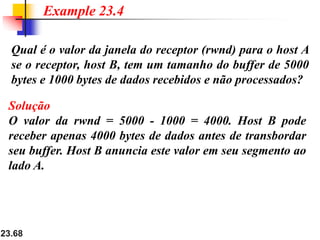 23.68
Qual é o valor da janela do receptor (rwnd) para o host A
se o receptor, host B, tem um tamanho do buffer de 5000
bytes e 1000 bytes de dados recebidos e não processados​​?
Example 23.4
Solução
O valor da rwnd = 5000 - 1000 = 4000. Host B pode
receber apenas 4000 bytes de dados antes de transbordar
seu buffer. Host B anuncia este valor em seu segmento ao
lado A.
 