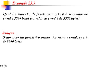 23.69
Qual é o tamanho da janela para o host A se o valor de
rwnd é 3000 bytes e o valor do cwnd é de 3500 bytes?
Example 23.5
Solução
O tamanho da janela é o menor dos rwnd e cwnd, que é
de 3000 bytes.
 
