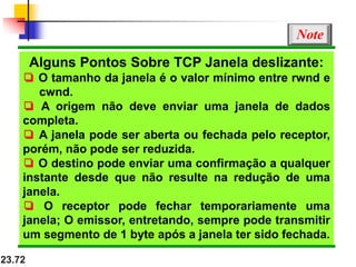 23.72
Alguns Pontos Sobre TCP Janela deslizante:
❏ O tamanho da janela é o valor mínimo entre rwnd e
cwnd.
❏ A origem não deve enviar uma janela de dados
completa.
❏ A janela pode ser aberta ou fechada pelo receptor,
porém, não pode ser reduzida.
❏ O destino pode enviar uma confirmação a qualquer
instante desde que não resulte na redução de uma
janela.
❏ O receptor pode fechar temporariamente uma
janela; O emissor, entretando, sempre pode transmitir
um segmento de 1 byte após a janela ter sido fechada.
Note
 