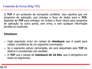 O TCP é um protocolo de transporte confiável. Isso significa que um
programa de aplicação, que entrega o fluxo de dados para o TCP,
depende do TCP para entregar em ordem o fluxo inteiro para programa
de aplicação na outra ponta, sem erros, e sem qualquer informação
perdida ou duplicada.
Checksum
 Cada segmento inclui um campo de checksum que é usado para
validar a existência de um segmento corrompido;
 Se o segmento estiver corrompido, ele será descartado pelo TCP de
destino e considerado com perdido;
 O TCP usa o campo de checksum de 16 bits, que é obrigatória em
todos os segmentos.
23.73
Controle de Erros (Pág 731)
 