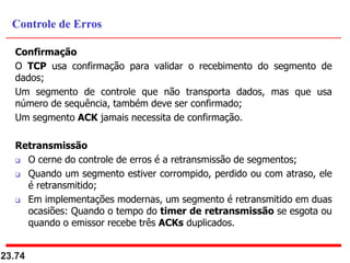 Confirmação
O TCP usa confirmação para validar o recebimento do segmento de
dados;
Um segmento de controle que não transporta dados, mas que usa
número de sequência, também deve ser confirmado;
Um segmento ACK jamais necessita de confirmação.
Retransmissão
 O cerne do controle de erros é a retransmissão de segmentos;
 Quando um segmento estiver corrompido, perdido ou com atraso, ele
é retransmitido;
 Em implementações modernas, um segmento é retransmitido em duas
ocasiões: Quando o tempo do timer de retransmissão se esgota ou
quando o emissor recebe três ACKs duplicados.
23.74
Controle de Erros
 