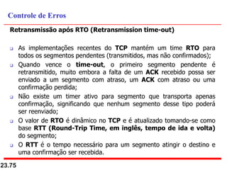 Retransmissão após RTO (Retransmission time-out)
 As implementações recentes do TCP mantém um time RTO para
todos os segmentos pendentes (transmitidos, mas não confirmados);
 Quando vence o time-out, o primeiro segmento pendente é
retransmitido, muito embora a falta de um ACK recebido possa ser
enviado a um segmento com atraso, um ACK com atraso ou uma
confirmação perdida;
 Não existe um timer ativo para segmento que transporta apenas
confirmação, significando que nenhum segmento desse tipo poderá
ser reenviado;
 O valor de RTO é dinâmico no TCP e é atualizado tomando-se como
base RTT (Round-Trip Time, em inglês, tempo de ida e volta)
do segmento;
 O RTT é o tempo necessário para um segmento atingir o destino e
uma confirmação ser recebida.
23.75
Controle de Erros
 