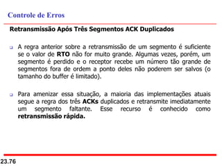 Retransmissão Após Três Segmentos ACK Duplicados
 A regra anterior sobre a retransmissão de um segmento é suficiente
se o valor de RTO não for muito grande. Algumas vezes, porém, um
segmento é perdido e o receptor recebe um número tão grande de
segmentos fora de ordem a ponto deles não poderem ser salvos (o
tamanho do buffer é limitado).
 Para amenizar essa situação, a maioria das implementações atuais
segue a regra dos três ACKs duplicados e retransmite imediatamente
um segmento faltante. Esse recurso é conhecido como
retransmissão rápida.
23.76
Controle de Erros
 