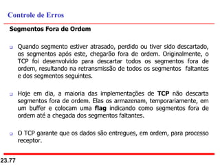 Segmentos Fora de Ordem
 Quando segmento estiver atrasado, perdido ou tiver sido descartado,
os segmentos após este, chegarão fora de ordem. Originalmente, o
TCP foi desenvolvido para descartar todos os segmentos fora de
ordem, resultando na retransmissão de todos os segmentos faltantes
e dos segmentos seguintes.
 Hoje em dia, a maioria das implementações de TCP não descarta
segmentos fora de ordem. Elas os armazenam, temporariamente, em
um buffer e colocam uma flag indicando como segmentos fora de
ordem até a chegada dos segmentos faltantes.
 O TCP garante que os dados são entregues, em ordem, para processo
receptor.
23.77
Controle de Erros
 