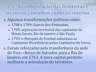 2.2. A configuração das fronteiras e
os novos caminhos rumo ao interior
 Algumas transformações políticas como:
 1708 e 1709: Guerra dos Emboabas.
 1709: separação territorial das capitanias de
Minas Gerais, Rio de Janeiro e São Paulo.
 1759: o Marquês de Pombal substituiu as
Capitanias Hereditárias pelas Capitanias da Coroa.
 Foram reforçadas pela transferência da sede
do Vice—Reino de Salvador para o Rio de
Janeiro, em 1763. A nova capital permitiu
melhorar a articulação do território.
 