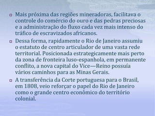  Mais próxima das regiões mineradoras, facilitava o
controle do comércio do ouro e das pedras preciosas
e a administração do fluxo cada vez mais intenso do
tráfico de escravizados africanos.
 Dessa forma, rapidamente o Rio de Janeiro assumiu
o estatuto de centro articulador de uma vasta rede
territorial. Posicionada estrategicamente mais perto
da zona de fronteira luso-espanhola, em permanente
conflito, a nova capital do Vice—Reino possuía
vários caminhos para as Minas Gerais.
 A transferência da Corte portuguesa para o Brasil,
em 1808, veio reforçar o papel do Rio de Janeiro
como o grande centro econômico do território
colonial.
 