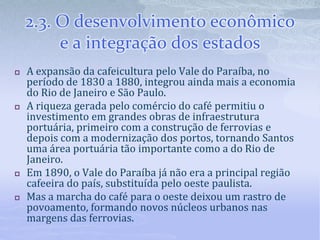 2.3. O desenvolvimento econômico
e a integração dos estados
 A expansão da cafeicultura pelo Vale do Paraíba, no
período de 1830 a 1880, integrou ainda mais a economia
do Rio de Janeiro e São Paulo.
 A riqueza gerada pelo comércio do café permitiu o
investimento em grandes obras de infraestrutura
portuária, primeiro com a construção de ferrovias e
depois com a modernização dos portos, tornando Santos
uma área portuária tão importante como a do Rio de
Janeiro.
 Em 1890, o Vale do Paraíba já não era a principal região
cafeeira do país, substituída pelo oeste paulista.
 Mas a marcha do café para o oeste deixou um rastro de
povoamento, formando novos núcleos urbanos nas
margens das ferrovias.
 