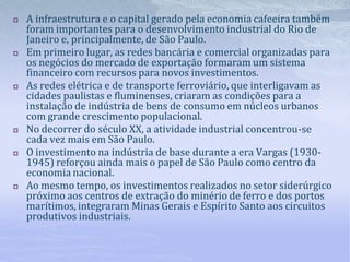  A infraestrutura e o capital gerado pela economia cafeeira também
foram importantes para o desenvolvimento industrial do Rio de
Janeiro e, principalmente, de São Paulo.
 Em primeiro lugar, as redes bancária e comercial organizadas para
os negócios do mercado de exportaçāo formaram um sistema
financeiro com recursos para novos investimentos.
 As redes elétrica e de transporte ferroviário, que interligavam as
cidades paulistas e fluminenses, criaram as condições para a
instalação de indústria de bens de consumo em núcleos urbanos
com grande crescimento populacional.
 No decorrer do século XX, a atividade industrial concentrou-se
cada vez mais em São Paulo.
 O investimento na indústria de base durante a era Vargas (1930-
1945) reforçou ainda mais o papel de São Paulo como centro da
economia nacional.
 Ao mesmo tempo, os investimentos realizados no setor siderúrgico
próximo aos centros de extração do minério de ferro e dos portos
marítimos, integraram Minas Gerais e Espírito Santo aos circuitos
produtivos industriais.
 