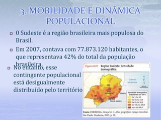3. MOBILIDADE E DINÂMICA
POPULACIONAL
 0 Sudeste é a região brasileira mais populosa do
Brasil.
 Em 2007, contava com 77.873.120 habitantes, o
que representava 42% do total da população
brasileira.
 No entanto, esse
contingente populacional
está desigualmente
distribuído pelo território.
 