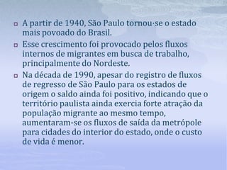  A partir de 1940, São Paulo tornou·se o estado
mais povoado do Brasil.
 Esse crescimento foi provocado pelos fluxos
internos de migrantes em busca de trabalho,
principalmente do Nordeste.
 Na década de 1990, apesar do registro de fluxos
de regresso de São Paulo para os estados de
origem o saldo ainda foi positivo, indicando que o
território paulista ainda exercia forte atração da
população migrante ao mesmo tempo,
aumentaram-se os fluxos de saída da metrópole
para cidades do interior do estado, onde o custo
de vida é menor.
 