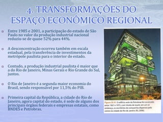 4. TRANSFORMAÇÕES DO
ESPAÇO ECONÔMICO REGIONAL
 Entre 1985 e 2001, a participação do estado de São
Paulo no valor da produção industrial nacional
reduziu-se de quase 52% para 44%.
 A desconcentração ocorreu também em escala
estadual, pela transferência de investimentos da
metrópole paulista para o interior do estado.
 Contudo, a produção industrial paulista é maior que
a do Rio de Janeiro, Minas Gerais e Rio Grande do Sul,
juntos.
 O Rio de Janeiro é a segunda maior economia do
Brasil, sendo responsável por 11,5% do PIB.
 Primeira capital da República, a cidade do Rio de
Janeiro, agora capital do estado, é sede de alguns dos
principais órgãos federais e empresas estatais, como
BNDES e Petrobras.
 