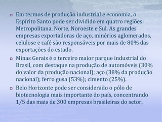  Em termos de produção industrial e economia, o
Espírito Santo pode ser dividido em quatro regiões:
Metropolitana, Norte, Noroeste e Sul. As grandes
empresas exportadoras de aço, minérios aglomerados,
celulose e café são responsáveis por mais de 80% das
exportações do estado.
 Minas Gerais é o terceiro maior parque industrial do
Brasil, com destaque na produção de automóveis (30%
do valor da produção nacional); aço (38% da produção
nacional); ferro gusa (53%); cimento (25%).
 Belo Horizonte pode ser considerado o pólo de
biotecnologia mais importante do país, concentrando
1/5 das mais de 300 empresas brasileiras do setor.
 