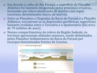  Em direção à calha do Rio Paraná, a superfície do Planalto
Atlântico foi bastante desgastada pelos processos erosivos,
formando um relevo dominante de morros com topos
convexos, denominados mares de morros.
 Entre os Planaltos e Chapadas da Bacia do Paraná e o Planalto
Atlântico, encontram-se as depressões periféricas, superfícies
bastante erodidas entre o Terciário e o Quaternário (há cerca
de 70 milhões de anos).
 Nesses compartimentos do relevo da Região Sudeste, os
terrenos apresentam altitudes menores, sendo delimitados
pelos Planaltos Sedimentares da Bacia do Paraná por
escarpas denominadas frentes de Cuestas.
 