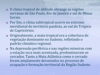  O clima tropical de altitude abrange as regiões
serranas de São Paulo, Rio de Janeiro e sul de Minas
Gerais.
 Por fim, o clima subtropical ocorre no extremo
meridional do território paulista, ao sul do Trópico
de Capricórnio.
 Originalmente, a mata tropical era a cobertura de
vegetação dominante no Sudeste, refletindo o
padrão climático regional.
 Na depressão periférica e nas regiões mineiras com
a estação seca mais acentuada, predominavam os
cerrados. Tanto a Mata Atlântica como o cerrado
foram amplamente devastados no processo de
ocupação e formação territorial da Região Sudeste.
 