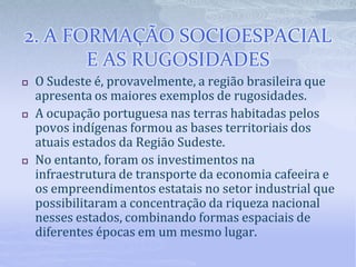 2. A FORMAÇÃO SOCIOESPACIAL
E AS RUGOSIDADES
 O Sudeste é, provavelmente, a região brasileira que
apresenta os maiores exemplos de rugosidades.
 A ocupação portuguesa nas terras habitadas pelos
povos indígenas formou as bases territoriais dos
atuais estados da Regiāo Sudeste.
 No entanto, foram os investimentos na
infraestrutura de transporte da economia cafeeira e
os empreendimentos estatais no setor industrial que
possibilitaram a concentração da riqueza nacional
nesses estados, combinando formas espaciais de
diferentes épocas em um mesmo lugar.
 