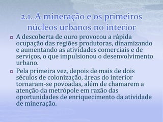 2.1. A mineração e os primeiros
núcleos urbanos no interior
 A descoberta de ouro provocou a rápida
ocupação das regiões produtoras, dinamizando
e aumentando as atividades comerciais e de
serviços, o que impulsionou o desenvolvimento
urbano.
 Pela primeira vez, depois de mais de dois
séculos de colonização, áreas do interior
tornaram-se povoadas, além de chamarem a
atenção da metrópole em razão das
oportunidades de enriquecimento da atividade
de mineração.
 
