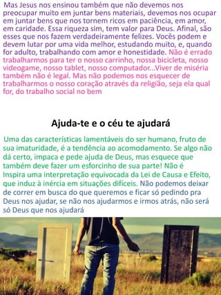 Mas Jesus nos ensinou também que não devemos nos
preocupar muito em juntar bens materiais, devemos nos ocupar
em juntar bens que nos tornem ricos em paciência, em amor,
em caridade. Essa riqueza sim, tem valor para Deus. Afinal, são
esses que nos fazem verdadeiramente felizes. Vocês podem e
devem lutar por uma vida melhor, estudando muito, e, quando
for adulto, trabalhando com amor e honestidade. Não é errado
trabalharmos para ter o nosso carrinho, nossa bicicleta, nosso
videogame, nosso tablet, nosso computador...Viver de miséria
também não é legal. Mas não podemos nos esquecer de
trabalharmos o nosso coração através da religião, seja ela qual
for, do trabalho social no bem
Ajuda-te e o céu te ajudará
Uma das características lamentáveis do ser humano, fruto de
sua imaturidade, é a tendência ao acomodamento. Se algo não
dá certo, impaca e pede ajuda de Deus, mas esquece que
também deve fazer um esforcinho de sua parte! Não é
Inspira uma interpretação equivocada da Lei de Causa e Efeito,
que induz à inércia em situações difíceis. Não podemos deixar
de correr em busca do que queremos e ficar só pedindo pra
Deus nos ajudar, se não nos ajudarmos e irmos atrás, não será
só Deus que nos ajudará
 