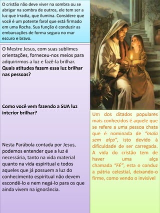 O cristão não deve viver na sombra ou se
abrigar na sombra de outros, ele tem ser a
luz que irradia, que ilumina. Considere que
você é um potente farol que está firmado
em uma Rocha. Sua função é conduzir as
embarcações de forma segura no mar
escuro e bravo.
O Mestre Jesus, com suas sublimes
orientações, forneceu-nos meios para
adquirirmos a luz e fazê-la brilhar.
Quais atitudes fazem essa luz brilhar
nas pessoas?
Como você vem fazendo a SUA luz
interior brilhar?
Nesta Parábola contada por Jesus,
podemos entender que a luz é
necessária, tanto na vida material
quanto na vida espiritual e todos
aqueles que já possuem a luz do
conhecimento espiritual não devem
escondê-lo e nem negá-lo para os que
ainda vivem na ignorância.
Um dos ditados populares
mais conhecidos é aquele que
se refere a uma pessoa chata
que é nominada de “mala
sem alça”, isto devido à
dificuldade de ser carregada.
A vida do cristão tem de
haver uma alça
chamada “FÉ”, esta o conduz
a pátria celestial, deixando-o
firme, como vendo o invisível
 