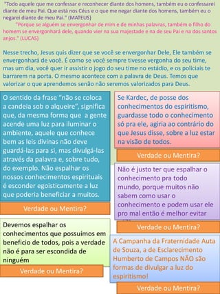 "Todo aquele que me confessar e reconhecer diante dos homens, também eu o confessarei
diante de meu Pai. Que está nos Céus e o que me negar diante dos homens, também eu o
negarei diante de meu Pai." (MATEUS)
"Porque se alguém se envergonhar de mim e de minhas palavras, também o filho do
homem se envergonhará dele, quando vier na sua majestade e na de seu Pai e na dos santos
anjos." (LUCAS)
Nesse trecho, Jesus quis dizer que se você se envergonhar Dele, Ele também se
envergonhará de você. É como se você sempre tivesse vergonha do seu time,
mas um dia, você quer ir assistir o jogo do seu time no estádio, e os policiais te
barrarem na porta. O mesmo acontece com a palavra de Deus. Temos que
valorizar o que aprendemos senão não seremos valorizados para Deus.
O sentido da frase “não se coloca
a candeia sob o alqueire”, significa
que, da mesma forma que a gente
acende uma luz para iluminar o
ambiente, aquele que conhece
bem as leis divinas não deve
guardá-las para si, mas divulgá-las
através da palavra e, sobre tudo,
do exemplo. Não espalhar os
nossos conhecimentos espirituais
é esconder egoisticamente a luz
que poderia beneficiar a muitos.
Verdade ou Mentira?
Se Kardec, de posse dos
conhecimentos do espiritismo,
guardasse todo o conhecimento
só pra ele, agiria ao contrário do
que Jesus disse, sobre a luz estar
na visão de todos.
Verdade ou Mentira?
Não é justo ter que espalhar o
conhecimento pra todo
mundo, porque muitos não
sabem como usar o
conhecimento e podem usar ele
pro mal então é melhor evitar
né?!
Verdade ou Mentira?Devemos espalhar os
conhecimentos que possuímos em
beneficio de todos, pois a verdade
não é para ser escondida de
ninguém
Verdade ou Mentira?
A Campanha da Fraternidade Auta
de Souza, a de Esclarecimento
Humberto de Campos NÃO são
formas de divulgar a luz do
espiritismo!
Verdade ou Mentira?
 