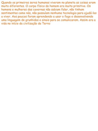 Quando os primeiros seres humanos viveram no planeta as coisas eram
muito diferentes. O corpo físico do homem era muito primitivo. Os
homens e mulheres das cavernas não sabiam falar, não tinham
sentimentos como nós, não possuíam nenhuma tecnologia para ajudá-los
a viver. Aos poucos foram aprendendo a usar o fogo e desenvolvendo
uma linguagem de grunhidos e sinais para se comunicarem. Assim era a
vida no início da civilização da Terra:
 