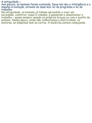 A antiguidade –
Aos poucos, os homens foram evoluindo. Deus nos deu a inteligência e o
impulso à evolução, através de duas leis: lei do progresso e lei do
trabalho.
Na antiguidade, os homens já tinham aprendido a viver em
sociedade, construir casas e cidades, e passaram a desenvolver o
trabalho – quase sempre usando os próprios braços ou com o auxílio de
animais. Nessa época, ainda não conhecíamos a eletricidade, os
motores, as máquinas nem os carros. A medicina estava começando.
 