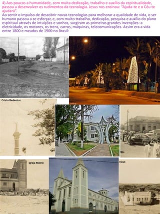4) Aos poucos a humanidade, com muita dedicação, trabalho e auxílio da espiritualidade,
passou a desenvolver os rudimentos da tecnologia. Jesus nos ensinou: “Ajuda-te e o Céu te
ajudará”.
Ao sentir o impulso de descobrir novas tecnologias para melhorar a qualidade de vida, o ser
humano passou a se esforçar, e, com muito trabalho, dedicação, pesquisa e auxílio do plano
espiritual através de intuições e sonhos, surgiram as primeiras grandes invenções: a
eletricidade, os motores, os trens, carros, máquinas, telecomunicações. Assim era a vida
entre 1800 e meados de 1900 no Brasil:
 
