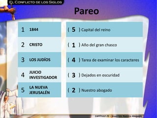 CAPÍTULO 25 – Jesucristo Nuestro Abogado
Pareo
1 1844 ( ) Capital del reino
2 CRISTO ( ) Año del gran chasco
3 LOS JUDÍOS ( ) Tarea de examinar los caracteres
4
JUICIO
INVESTIGADOR
( ) Dejados en oscuridad
5
LA NUEVA
JERUSALÉN
( ) Nuestro abogado
5
1
4
3
2
 