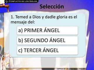 CAPÍTULO 25 – Jesucristo Nuestro Abogado
Selección
1. Temed a Dios y dadle gloria es el
mensaje del:
a) PRIMER ÁNGEL
b) SEGUNDO ÁNGEL
c) TERCER ÁNGEL
 