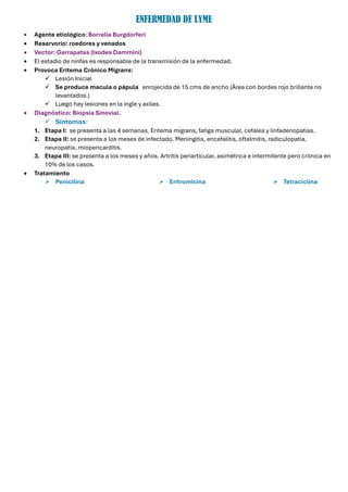 ENFERMEDAD DE LYME
• Agente etiológico: Borrelia Burgdorferi
• Reservorio: roedores y venados
• Vector: Garrapatas (Ixodes Dammini)
• El estadio de ninfas es responsable de la transmisión de la enfermedad.
• Provoca Eritema Crónico Migrans:
✓ Lesión Inicial
✓ Se produce macula o pápula enrojecida de 15 cms de ancho (Área con bordes rojo brillante no
levantados.)
✓ Luego hay lesiones en la ingle y axilas.
• Diagnóstico: Biopsia Sinovial.
✓ Síntomas:
1. Etapa I: se presenta a las 4 semanas. Eritema migrans, fatiga muscular, cefalea y linfadenopatias.
2. Etapa II: se presenta a los meses de infectado. Meningitis, encefalitis, oftalmitis, radiculopatía,
neuropatía, miopericarditis.
3. Etapa III: se presenta a los meses y años. Artritis periarticular, asimétrica e intermitente pero crónica en
10% de los casos.
• Tratamiento
➢ Penicilina ➢ Eritromicina ➢ Tetraciclina
 
